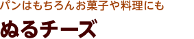 パンはもちろんお菓子や料理にも ぬるチーズ