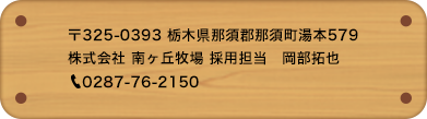 〒325-0393 栃木県那須郡那須町湯本579株式会社 南ヶ丘牧場 採用担当　岡部・矢竹(やたけ)　0287-76-2150