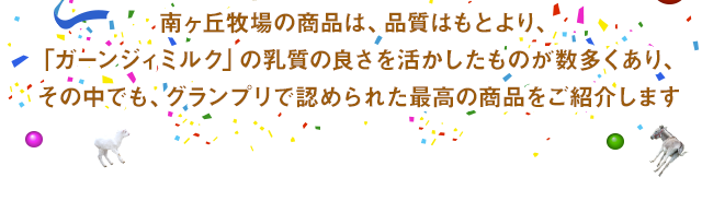 南ヶ丘牧場の商品は、品質はもとより、「ガーンジィミルク」の乳質の良さを活かしたものが数多くあり、その中でも、グランプリで認められた最高の商品をご紹介します