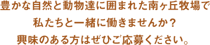 豊かな自然と動物達に囲まれた南ヶ丘牧場で私たちと一緒に働きませんか？興味のある方はぜひご応募ください。