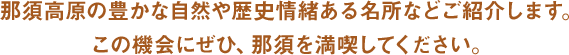 那須高原の豊かな自然や歴史情緒ある名所などご紹介します。この機会にぜひ、那須を満喫してください。